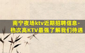 南宁夜场ktv近期招聘信息-档次高KTV最强了解我们待遇